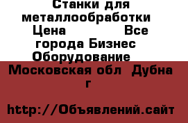 Станки для металлообработки › Цена ­ 20 000 - Все города Бизнес » Оборудование   . Московская обл.,Дубна г.